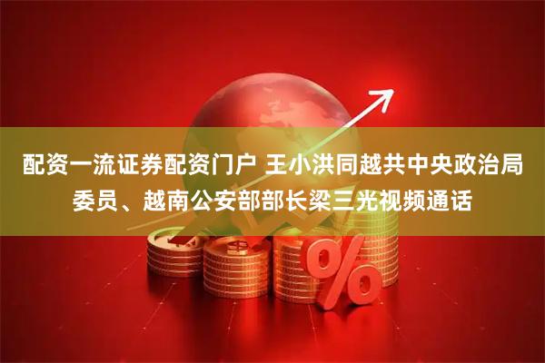 配资一流证券配资门户 王小洪同越共中央政治局委员、越南公安部部长梁三光视频通话