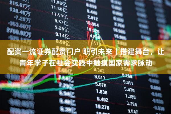 配资一流证券配资门户 职引未来丨搭建舞台，让青年学子在社会实践中触摸国家需求脉动