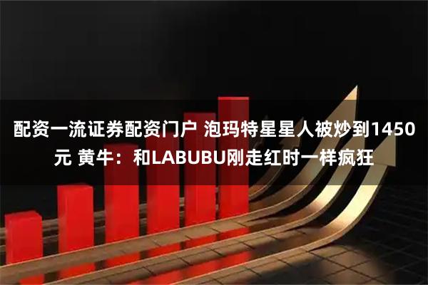 配资一流证券配资门户 泡玛特星星人被炒到1450元 黄牛：和LABUBU刚走红时一样疯狂