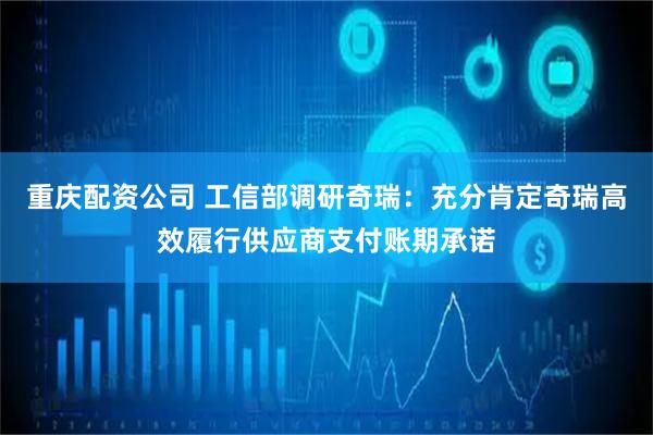 重庆配资公司 工信部调研奇瑞：充分肯定奇瑞高效履行供应商支付账期承诺