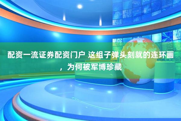 配资一流证券配资门户 这组子弹头刻就的连环画，为何被军博珍藏