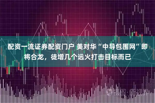 配资一流证券配资门户 美对华“中导包围网”即将合龙,徒增几个远火打击目标而已