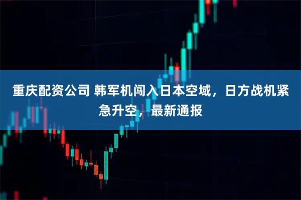 重庆配资公司 韩军机闯入日本空域,日方战机紧急升空,最新通报