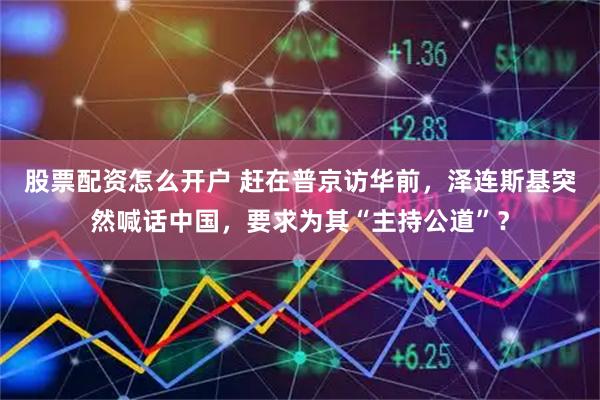 股票配资怎么开户 赶在普京访华前，泽连斯基突然喊话中国，要求为其“主持公道”？