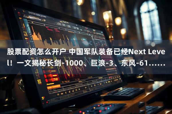 股票配资怎么开户 中国军队装备已经Next Level！一文揭秘长剑-1000、巨浪-3、东风-61……