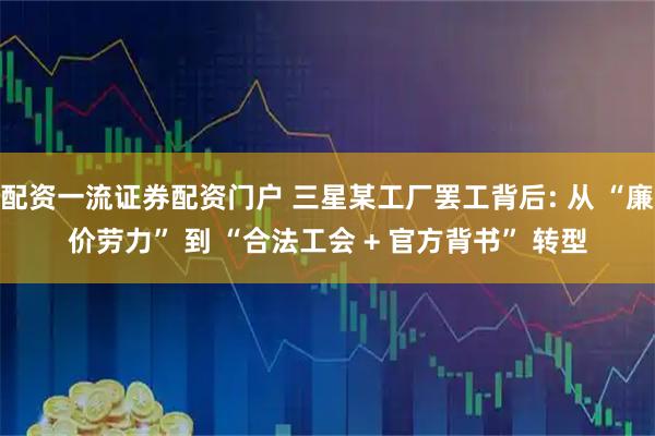 配资一流证券配资门户 三星某工厂罢工背后: 从 “廉价劳力” 到 “合法工会 + 官方背书” 转型
