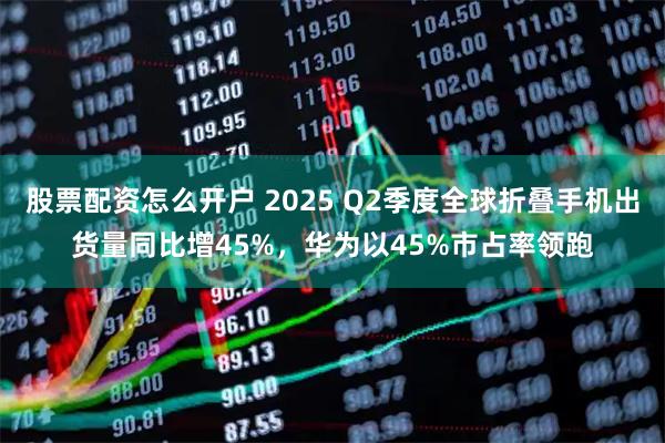 股票配资怎么开户 2025 Q2季度全球折叠手机出货量同比增45%，华为以45%市占率领跑