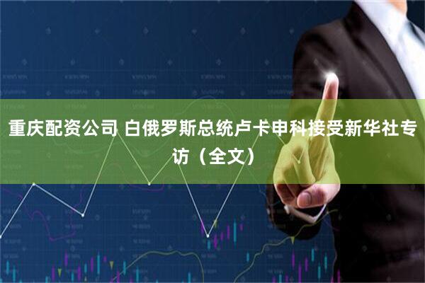 重庆配资公司 白俄罗斯总统卢卡申科接受新华社专访（全文）