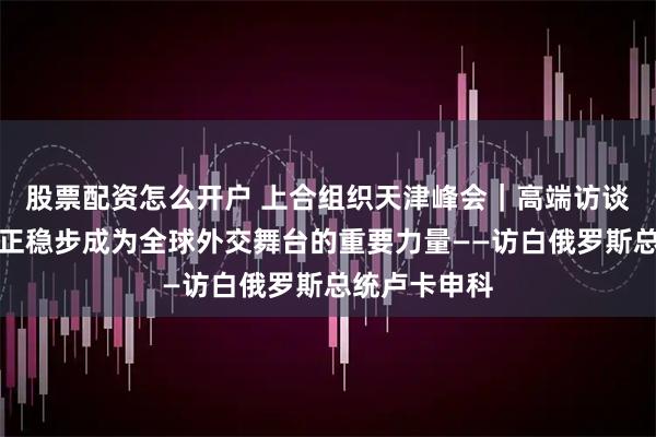 股票配资怎么开户 上合组织天津峰会｜高端访谈：上合组织正稳步成为全球外交舞台的重要力量——访白俄罗斯总统卢卡申科