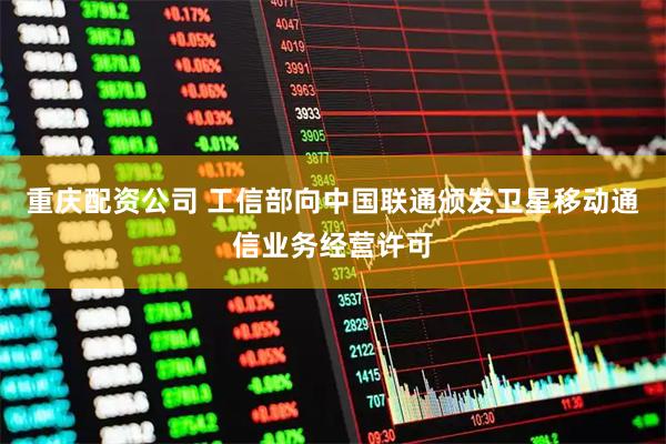 重庆配资公司 工信部向中国联通颁发卫星移动通信业务经营许可