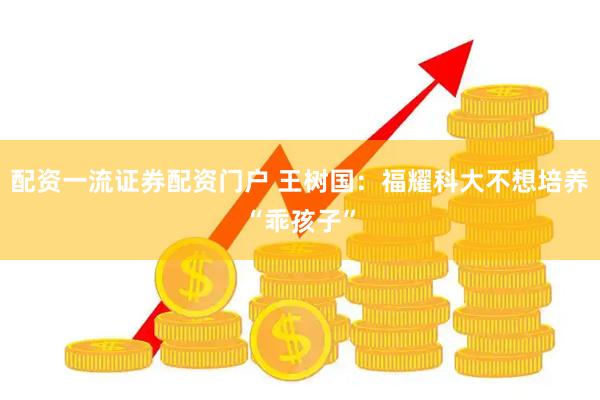 配资一流证券配资门户 王树国：福耀科大不想培养“乖孩子”