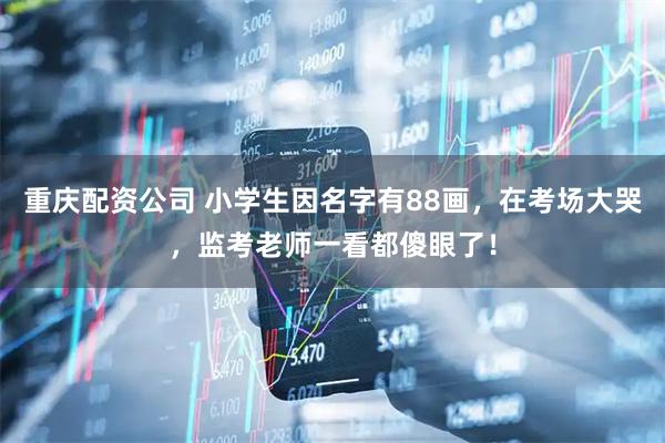 重庆配资公司 小学生因名字有88画，在考场大哭，监考老师一看都傻眼了！