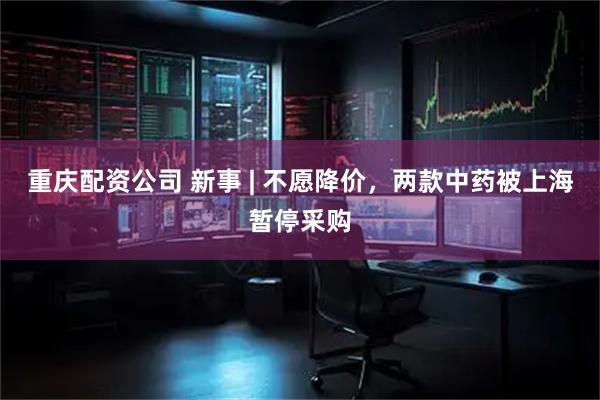 重庆配资公司 新事 | 不愿降价，两款中药被上海暂停采购
