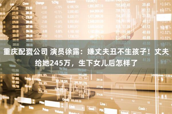 重庆配资公司 演员徐露：嫌丈夫丑不生孩子！丈夫给她245万，生下女儿后怎样了