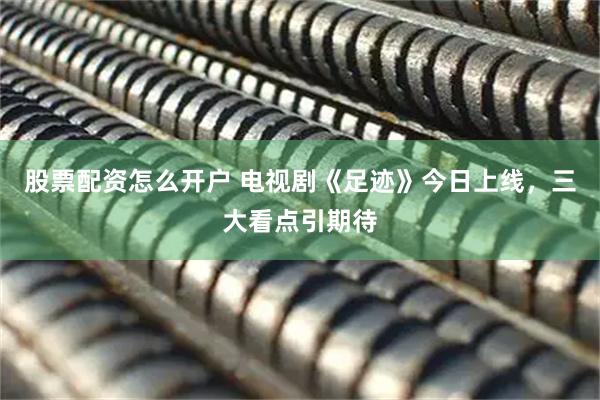 股票配资怎么开户 电视剧《足迹》今日上线，三大看点引期待
