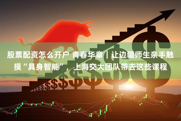 股票配资怎么开户 青春华章｜让边疆师生亲手触摸“具身智能”，上海交大团队带去这些课程