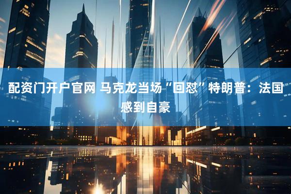 配资门开户官网 马克龙当场“回怼”特朗普：法国感到自豪