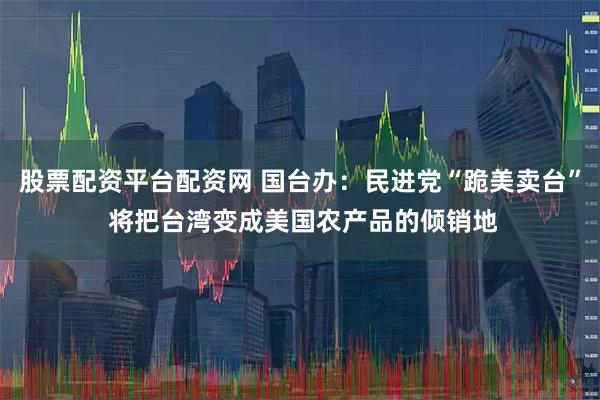 股票配资平台配资网 国台办：民进党“跪美卖台” 将把台湾变成美国农产品的倾销地