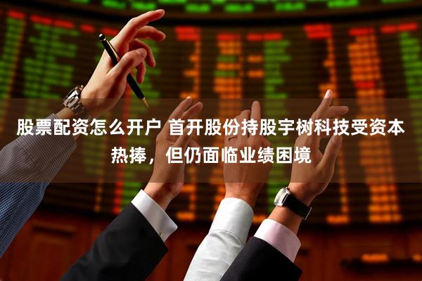 股票配资怎么开户 首开股份持股宇树科技受资本热捧，但仍面临业绩困境