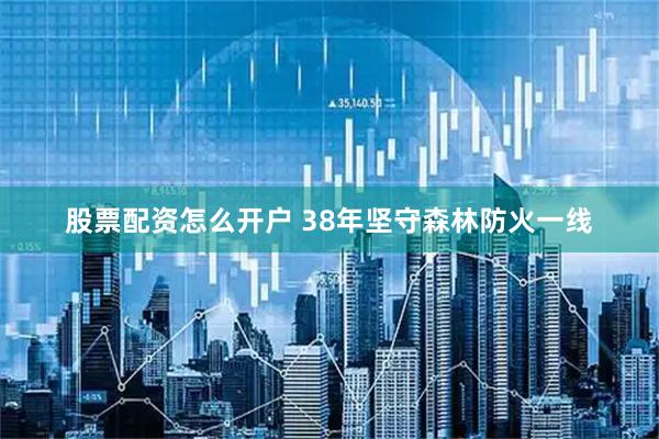 股票配资怎么开户 38年坚守森林防火一线
