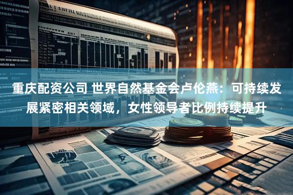 重庆配资公司 世界自然基金会卢伦燕：可持续发展紧密相关领域，女性领导者比例持续提升