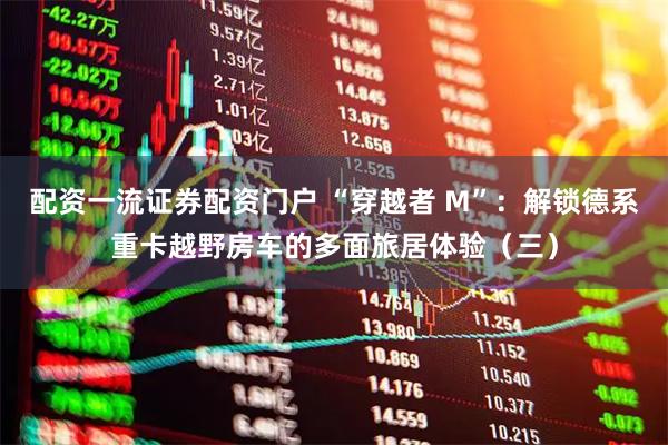 配资一流证券配资门户 “穿越者 M”：解锁德系重卡越野房车的多面旅居体验（三）