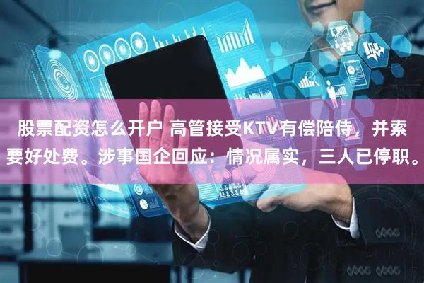 股票配资怎么开户 高管接受KTV有偿陪侍，并索要好处费。涉事国企回应：情况属实，三人已停职。
