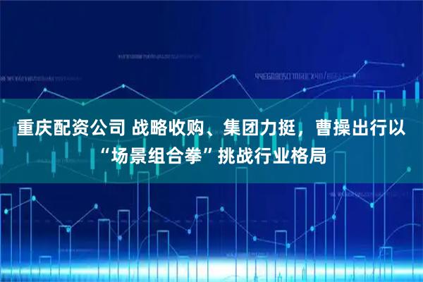 重庆配资公司 战略收购、集团力挺，曹操出行以“场景组合拳”挑战行业格局