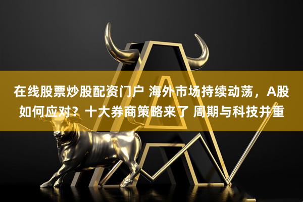 在线股票炒股配资门户 海外市场持续动荡，A股如何应对？十大券商策略来了 周期与科技并重