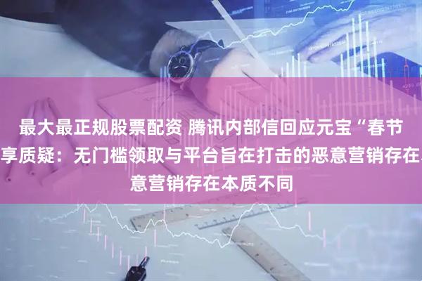 最大最正规股票配资 腾讯内部信回应元宝“春节红包”分享质疑：无门槛领取与平台旨在打击的恶意营销存在本质不同