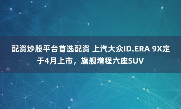 配资炒股平台首选配资 上汽大众ID.ERA 9X定于4月上市，旗舰增程六座SUV