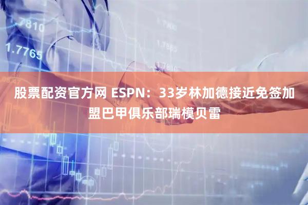 股票配资官方网 ESPN：33岁林加德接近免签加盟巴甲俱乐部瑞模贝雷
