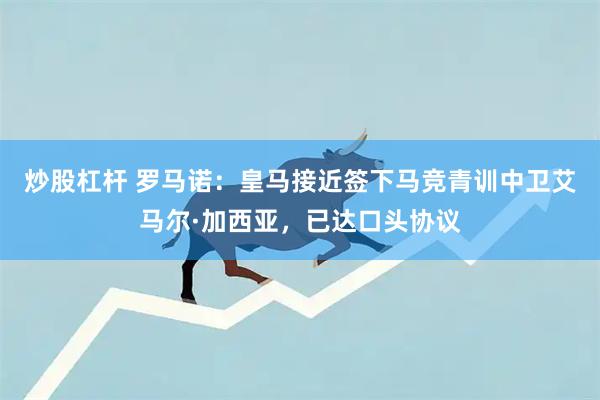 炒股杠杆 罗马诺：皇马接近签下马竞青训中卫艾马尔·加西亚，已达口头协议