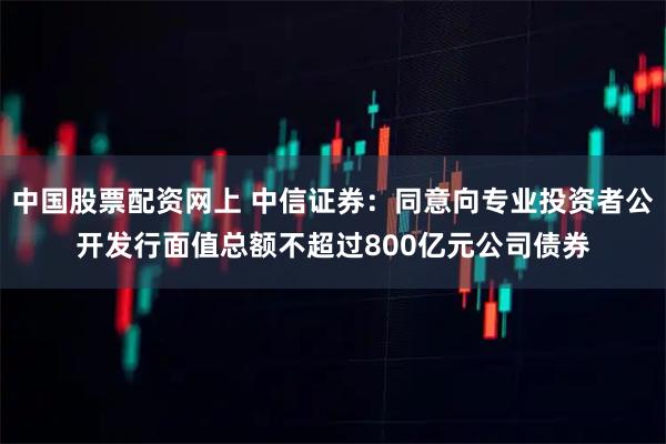 中国股票配资网上 中信证券：同意向专业投资者公开发行面值总额不超过800亿元公司债券