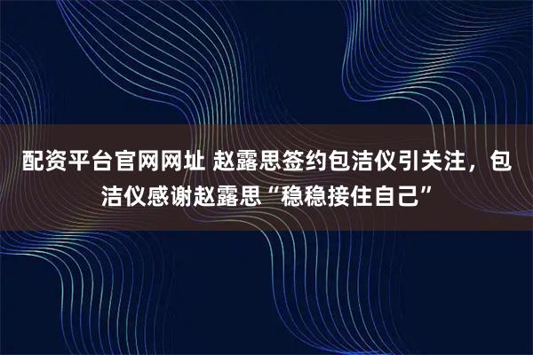 配资平台官网网址 赵露思签约包洁仪引关注，包洁仪感谢赵露思“稳稳接住自己”