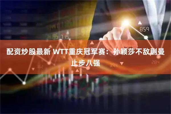 配资炒股最新 WTT重庆冠军赛：孙颖莎不敌蒯曼止步八强