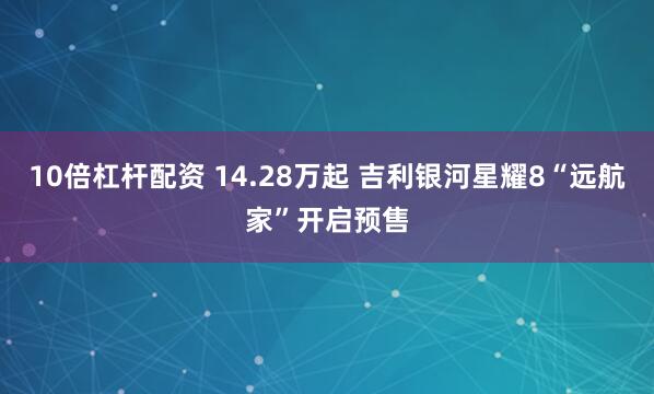 10倍杠杆配资 14.28万起 吉利银河星耀8“远航家”开启预售