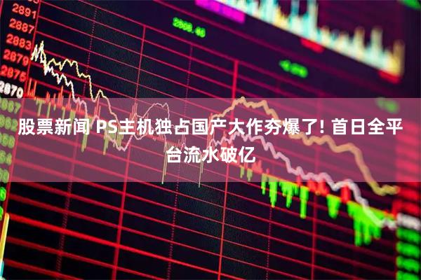 股票新闻 PS主机独占国产大作夯爆了! 首日全平台流水破亿