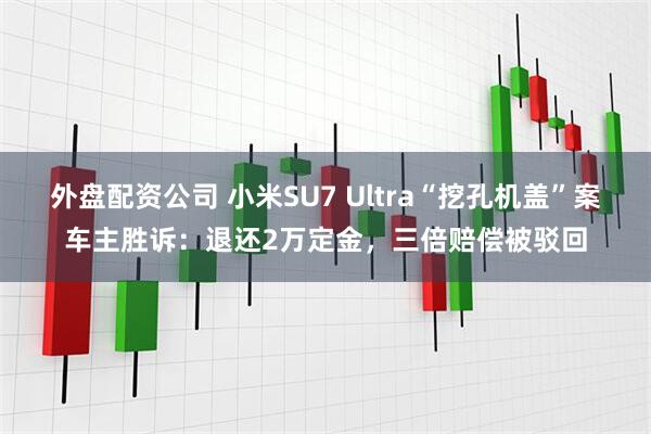 外盘配资公司 小米SU7 Ultra“挖孔机盖”案车主胜诉：退还2万定金，三倍赔偿被驳回