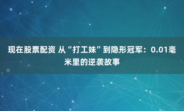 现在股票配资 从“打工妹”到隐形冠军：0.01毫米里的逆袭故事