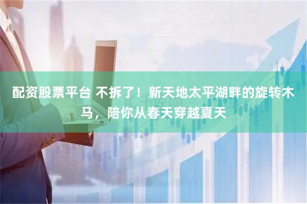 配资股票平台 不拆了！新天地太平湖畔的旋转木马，陪你从春天穿越夏天