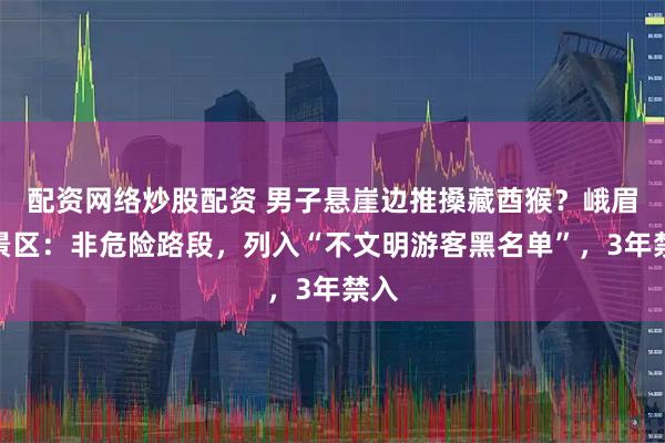 配资网络炒股配资 男子悬崖边推搡藏酋猴？峨眉山景区：非危险路段，列入“不文明游客黑名单”，3年禁入