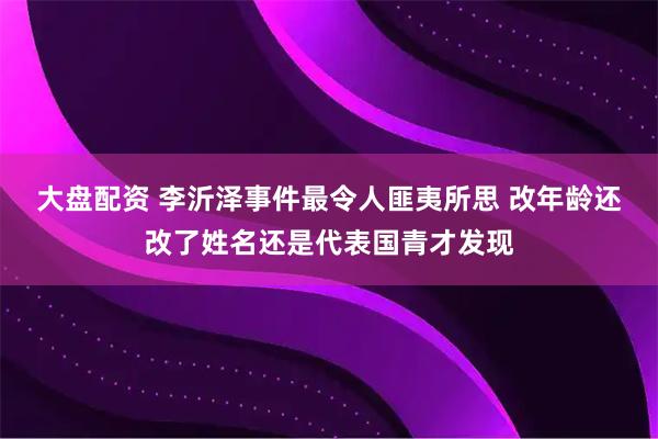 大盘配资 李沂泽事件最令人匪夷所思 改年龄还改了姓名还是代表国青才发现
