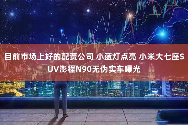 目前市场上好的配资公司 小蓝灯点亮 小米大七座SUV澎程N90无伪实车曝光